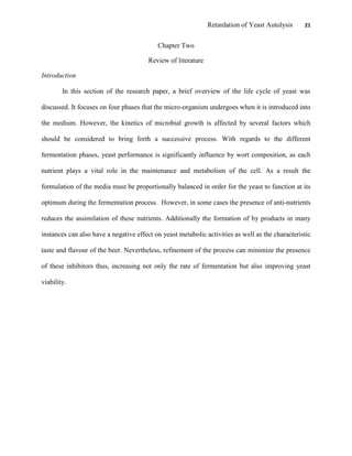 Retardation of Yeast Autolysis 21
Chapter Two
Review of literature
Introduction
In this section of the research paper, a brief overview of the life cycle of yeast was
discussed. It focuses on four phases that the micro-organism undergoes when it is introduced into
the medium. However, the kinetics of microbial growth is affected by several factors which
should be considered to bring forth a successive process. With regards to the different
fermentation phases, yeast performance is significantly influence by wort composition, as each
nutrient plays a vital role in the maintenance and metabolism of the cell. As a result the
formulation of the media must be proportionally balanced in order for the yeast to function at its
optimum during the fermentation process. However, in some cases the presence of anti-nutrients
reduces the assimilation of these nutrients. Additionally the formation of by products in many
instances can also have a negative effect on yeast metabolic activities as well as the characteristic
taste and flavour of the beer. Nevertheless, refinement of the process can minimize the presence
of these inhibitors thus, increasing not only the rate of fermentation but also improving yeast
viability.
 