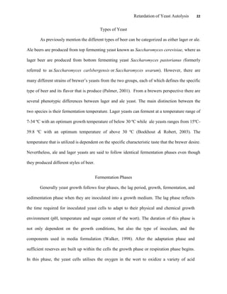 Retardation of Yeast Autolysis 22
Types of Yeast
As previously mention the different types of beer can be categorized as either lager or ale.
Ale beers are produced from top fermenting yeast known as Saccharomyces cerevisiae, where as
lager beer are produced from bottom fermenting yeast Saccharomyces pastorianus (formerly
referred to as Saccharomyces carlsbergensis or Saccharomyces uvarum). However, there are
many different strains of brewer‟s yeasts from the two groups, each of which defines the specific
type of beer and its flavor that is produce (Palmer, 2001). From a brewers perspective there are
several phenotypic differences between lager and ale yeast. The main distinction between the
two species is their fermentation temperature. Lager yeasts can ferment at a temperature range of
7-34 ºC with an optimum growth temperature of below 30 ºC while ale yeasts ranges from 15ºC-
39.8 ºC with an optimum temperature of above 30 ºC (Boekhout & Robert, 2003). The
temperature that is utilized is dependent on the specific characteristic taste that the brewer desire.
Nevertheless, ale and lager yeasts are said to follow identical fermentation phases even though
they produced different styles of beer.
Fermentation Phases
Generally yeast growth follows four phases, the lag period, growth, fermentation, and
sedimentation phase when they are inoculated into a growth medium. The lag phase reflects
the time required for inoculated yeast cells to adapt to their physical and chemical growth
environment (pH, temperature and sugar content of the wort). The duration of this phase is
not only dependent on the growth conditions, but also the type of inoculum, and the
components used in media formulation (Walker, 1998). After the adaptation phase and
sufficient reserves are built up within the cells the growth phase or respiration phase begins.
In this phase, the yeast cells utilises the oxygen in the wort to oxidize a variety of acid
 