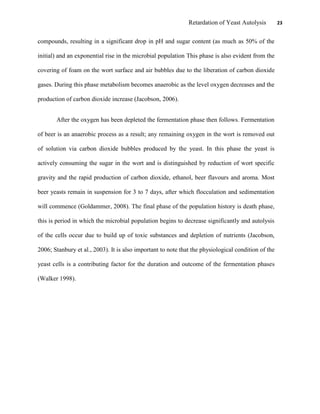 Retardation of Yeast Autolysis 23
compounds, resulting in a significant drop in pH and sugar content (as much as 50% of the
initial) and an exponential rise in the microbial population This phase is also evident from the
covering of foam on the wort surface and air bubbles due to the liberation of carbon dioxide
gases. During this phase metabolism becomes anaerobic as the level oxygen decreases and the
production of carbon dioxide increase (Jacobson, 2006).
After the oxygen has been depleted the fermentation phase then follows. Fermentation
of beer is an anaerobic process as a result; any remaining oxygen in the wort is removed out
of solution via carbon dioxide bubbles produced by the yeast. In this phase the yeast is
actively consuming the sugar in the wort and is distinguished by reduction of wort specific
gravity and the rapid production of carbon dioxide, ethanol, beer flavours and aroma. Most
beer yeasts remain in suspension for 3 to 7 days, after which flocculation and sedimentation
will commence (Goldammer, 2008). The final phase of the population history is death phase,
this is period in which the microbial population begins to decrease significantly and autolysis
of the cells occur due to build up of toxic substances and depletion of nutrients (Jacobson,
2006; Stanbury et al., 2003). It is also important to note that the physiological condition of the
yeast cells is a contributing factor for the duration and outcome of the fermentation phases
(Walker 1998).
 