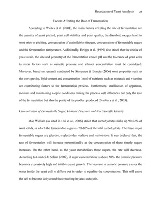 Retardation of Yeast Autolysis 25
Factors Affecting the Rate of Fermentation
According to Waites et al. (2001), the main factors affecting the rate of fermentation are
the quantity of yeast pitched, yeast cell viability and yeast quality, the dissolved oxygen level in
wort prior to pitching, concentration of assimilable nitrogen, concentration of fermentable sugars
and the fermentation temperature. Additionally, Briggs et al. (1999) also stated that the choice of
yeast strain, the size and geometry of the fermentation vessel, pH and the tolerance of yeast cells
to stress factors such as osmotic pressure and ethanol concentration must be considered.
Moreover, based on research conducted by Stoicescu & Bonciu (2006) wort properties such as
the wort gravity, lipid content and concentration level of nutrients such as minerals and vitamins
are contributing factors to the fermentation process. Furthermore, sterilisation of apparatus,
medium and maintaining aseptic conditions during the process will influences not only the rate
of the fermentation but also the purity of the product produced (Stanbury et al., 2003).
Concentration of Fermentable Sugar, Osmotic Pressure and Wort Specific Gravity
Mac William (as cited in Hui et al., 2006) stated that carbohydrates make up 90-92% of
wort solids, in which the fermentable sugars is 70-80% of the total carbohydrate. The three major
fermentable sugars are glucose, α-glucosides maltose and maltotriose. It was declared that, the
rate of fermentation will increase proportionally as the concentration of these simple sugars
increases. On the other hand, as the yeast metabolises these sugars, the rate will decrease.
According to Guidici & Solieri (2009), if sugar concentration is above 50%, the osmotic pressure
becomes excessively high and inhibits yeast growth. The increase in osmotic pressure causes the
water inside the yeast cell to diffuse out in order to equalise the concentration. This will cause
the cell to become dehydrated thus resulting in yeast autolysis.
 