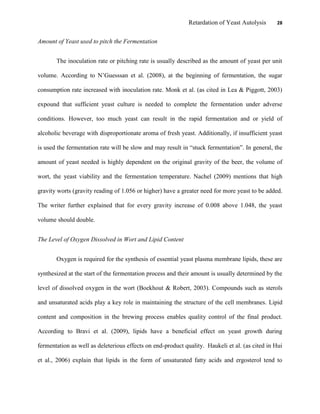 Retardation of Yeast Autolysis 28
Amount of Yeast used to pitch the Fermentation
The inoculation rate or pitching rate is usually described as the amount of yeast per unit
volume. According to N‟Guesssan et al. (2008), at the beginning of fermentation, the sugar
consumption rate increased with inoculation rate. Monk et al. (as cited in Lea & Piggott, 2003)
expound that sufficient yeast culture is needed to complete the fermentation under adverse
conditions. However, too much yeast can result in the rapid fermentation and or yield of
alcoholic beverage with disproportionate aroma of fresh yeast. Additionally, if insufficient yeast
is used the fermentation rate will be slow and may result in “stuck fermentation”. In general, the
amount of yeast needed is highly dependent on the original gravity of the beer, the volume of
wort, the yeast viability and the fermentation temperature. Nachel (2009) mentions that high
gravity worts (gravity reading of 1.056 or higher) have a greater need for more yeast to be added.
The writer further explained that for every gravity increase of 0.008 above 1.048, the yeast
volume should double.
The Level of Oxygen Dissolved in Wort and Lipid Content
Oxygen is required for the synthesis of essential yeast plasma membrane lipids, these are
synthesized at the start of the fermentation process and their amount is usually determined by the
level of dissolved oxygen in the wort (Boekhout & Robert, 2003). Compounds such as sterols
and unsaturated acids play a key role in maintaining the structure of the cell membranes. Lipid
content and composition in the brewing process enables quality control of the final product.
According to Bravi et al. (2009), lipids have a beneficial effect on yeast growth during
fermentation as well as deleterious effects on end-product quality. Haukeli et al. (as cited in Hui
et al., 2006) explain that lipids in the form of unsaturated fatty acids and ergosterol tend to
 