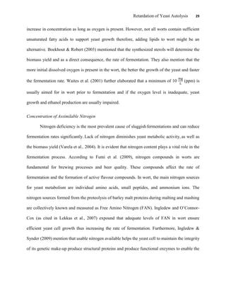 Retardation of Yeast Autolysis 29
increase in concentration as long as oxygen is present. However, not all worts contain sufficient
unsaturated fatty acids to support yeast growth therefore, adding lipids to wort might be an
alternative. Boekhout & Robert (2003) mentioned that the synthesized sterols will determine the
biomass yield and as a direct consequence, the rate of fermentation. They also mention that the
more initial dissolved oxygen is present in the wort, the better the growth of the yeast and faster
the fermentation rate. Waites et al. (2001) further elaborated that a minimum of 10 (ppm) is
usually aimed for in wort prior to fermentation and if the oxygen level is inadequate, yeast
growth and ethanol production are usually impaired.
Concentration of Assimilable Nitrogen
Nitrogen deficiency is the most prevalent cause of sluggish fermentations and can reduce
fermentation rates significantly. Lack of nitrogen diminishes yeast metabolic activity, as well as
the biomass yield (Varela et al., 2004). It is evident that nitrogen content plays a vital role in the
fermentation process. According to Fumi et al. (2009), nitrogen compounds in worts are
fundamental for brewing processes and beer quality. These compounds affect the rate of
fermentation and the formation of active flavour compounds. In wort, the main nitrogen sources
for yeast metabolism are individual amino acids, small peptides, and ammonium ions. The
nitrogen sources formed from the proteolysis of barley malt proteins during malting and mashing
are collectively known and measured as Free Amino Nitrogen (FAN). Ingledew and O‟Connor-
Cox (as cited in Lekkas et al., 2007) expound that adequate levels of FAN in wort ensure
efficient yeast cell growth thus increasing the rate of fermentation. Furthermore, Ingledew &
Synder (2009) mention that usable nitrogen available helps the yeast cell to maintain the integrity
of its genetic make-up produce structural proteins and produce functional enzymes to enable the
 