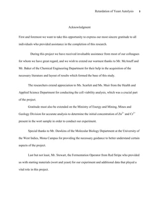 Retardation of Yeast Autolysis 3
Acknowledgment
First and foremost we want to take this opportunity to express our most sincere gratitude to all
individuals who provided assistance in the completion of this research.
During this project we have received invaluable assistance from most of our colleagues
for whom we have great regard, and we wish to extend our warmest thanks to Mr. McAnuff and
Mr. Baker of the Chemical Engineering Department for their help in the acquisition of the
necessary literature and layout of results which formed the base of this study.
The researchers extend appreciation to Ms. Scarlett and Ms. Muir from the Health and
Applied Science Department for conducting the cell viability analysis, which was a crucial part
of the project.
Gratitude must also be extended on the Ministry of Energy and Mining, Mines and
Geology Division for accurate analysis to determine the initial concentration of Zn2+
and Cr3+
present in the wort sample in order to conduct our experiment.
Special thanks to Mr. Dawkins of the Molecular Biology Department at the University of
the West Indies, Mona Campus for providing the necessary guidance to better understand certain
aspects of the project.
Last but not least, Mr. Stewart, the Fermentation Operator from Red Stripe who provided
us with starting materials (wort and yeast) for our experiment and additional data that played a
vital role in this project.
 