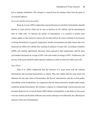 Retardation of Yeast Autolysis 30
cell to undergo metabolism. This nitrogen is sourced from the medium either from the grain or
via external addition.
Yeast cell viability and yeast quality
Bouix & Leveau (2001) explain that yeast performance in alcoholic fermentation depends
directly on yeast activity which can be seen as function of cell viability and the physiological
state of viable cells. To optimize the quality of fermentation, it is essential to predict yeast
vitality rapidly so that corrective actions may be taken before the yeast is pitched in the brewery
or during fermentation. In general, temperature, alcohol concentration and other factors that were
discussed can affect cell viability thus resulting in autolysis of yeast cells. According to Sanchez
(2009), cell viability significantly decreases when exposed to high temperatures and the yeast
cell numbers decreased an average of 90% with each month of storage at 40°C. Furthermore, the
activity of the yeast should be under optimal conditions in order to achieved viable yeast cells.
Yeast Strain
Pratt et al. (2003) emphasized that the selection of a yeast strain with the required
fermentation and recycling characteristics is critical. They also explain that the yeast strain will
influence the rate and extent of fermentation, the flavour characteristics and the overall quality
and stability of the finished beer. It is imperative that the strain selected be suitable under certain
conditions during fermentation, this includes a capacity to withstand high osmotic pressures and
elevated ethanol levels. Evans & Hamet (2005) defines fermentability as the ability to turn sweet
wort into alcohol and therefore different yeast strains attenuate wort differently thus affecting the
outcome of the rate of fermentation.
 