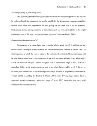 Retardation of Yeast Autolysis 31
Size and geometry of fermenting vessel
The geometry of the fermenting vessel must not only facilitate the operations that have to
be performed inside the equipment, but also be suitable for the fermentation characteristics of the
chosen yeast strain and appropriate for the quality of the beer that is to be produced.
Furthermore, it plays an important role in fermentation as it has been observed that as the height
to-diameter ratio of the vessel increases, the rate increases (Boulton & Quain, 2001).
Fermentation Temperature and pH
Temperature is a major factor that primarily affects yeast growth (viability) and the
metabolic rate causing an overall effect on the rate of fermentation (Boulton & Quain, 2001). If
the temperature at which the yeast is added to the wort is too low the initial fermentation rate will
be slow. On the other hand if the temperature is too high, the yeast will experience a heat shock
which can result in autolysis. Yeasts will grow over a temperature range of 10°C-37°C in a
neutral or slightly acidic environment and tend to grow best between pH 4 to pH 6. However,
different yeast strains have an optimal temperature range that aids in its growth (Featherstone &
Tucker, 2011). According to Boulton & Quain (2001), most brewing yeast strains have a
maximum growth temperature within the range of 30 to 35°C, suggesting that very rapid
fermentations could be achieved.
 