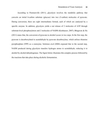 Retardation of Yeast Autolysis 34
According to Pommerville (2011), glycolysis involves the metabolic pathway that
converts an initial 6-carbon substrate (glucose) into two (3-carbon) molecules of pyruvate.
During conversion, there are eight intermediates formed, each of which are catalyzed by a
specific enzyme. In addition, glycolysis yields a net release of 2 molecules of ATP through
substrate-level phosphorylation and 2 molecules of NADH (Konhauser, 2007). Bhagavan & Ha
(2011) states that, the conversion of pyruvate to alcohol occurs in two steps. In the first step, the
pyruvate is decarboxylated to acetaldehyde by pyruvate decarboxylase, which utilises thiamine
pyrophosphate (TPP) as a coenzyme. Solomon et.al (2004) expound that in the second step,
NADH produced during glycolysis transfers hydrogen atoms to acetaldehyde, reducing it to
alcohol by alcohol dehydrogenase. The figure below illustrates this complex process followed by
the reactions that take place during alcoholic fermentation.
 