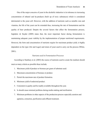 Retardation of Yeast Autolysis 36
One of the major concerns of yeast in the alcoholic industries is its tolerance to increasing
concentration of ethanol and by-products (built up of toxic substances) which is considered
detrimental to the yeast cell. However, with the addition of nutrients such as metallic ions and
vitamins, the life of the yeast can be extended thus, increasing the rate of fermentation and the
quality of beer produced. Despite the several factors that affect the fermentation process,
Ingledew & Snyder (2009) states that, the most important factor during fermentation is
maintaining adequate yeast viability by the implementation of proper nutritional requirements.
However, the form and concentration of nutrients require for maximum product yield, is highly
dependent on the type (Ale and Lager) and strain of yeast used to carry out the process (White,
2001).
Nutrients used in Fermentation Processes
According to Stanbury et al. (2003) the source of nutrients used to create the medium should
meet as many criteria as possible these include:
1. Maximum yield of product or biomass per gram of substrate used.
2. Maximum concentration of biomass or product.
3. Permit the maximum rate of product formation.
4. Minimum yield of undesired product.
5. Consistent in quality and be readily available throughout the year.
6. Is should cause minimal problems during media making and sterilisation.
7. Minimum problems in other aspects of the production process especially aeration and
agitation, extraction, purification and effluent treatment.
 