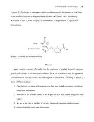 Retardation of Yeast Autolysis 38
(vitamin B7). Its absence in many cases result in stuck or incomplete fermentation as it facilitate
in the metabolic activities of the yeast (Taylor & Eaton, 2005; White, 2001). Additionally,
Kulkarni et al. (2011), biotin also plays an important role in the production of high alcohol
concentration.
Figure 2.5 showing the structure of biotin
Minerals
Yeast requires a number of metallic ions for maximum by-product formation, optimum
growth, and tolerance to environmental conditions. These can be enhanced once the appropriate
concentrations of ions are added to the medium prior to fermentation. According to Taylor &
Eaton (2005) ionic species:
1. Plays both an enzymatic and structural role these may include potassium, phosphorus,
magnesium, and calcium.
2. Function as the catalytic centre of an enzyme such as zinc, cobalt, manganese and
copper.
3. Act has an activator or stabiliser of enzymes for example magnesium and potassium.
4. Glucose Tolerance factor such as chromium.
 