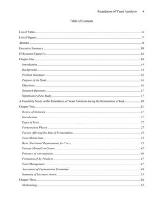 Retardation of Yeast Autolysis 4
Table of Contents
List of Tables ................................................................................................................................................6
List of Figures...............................................................................................................................................7
Abstract.........................................................................................................................................................9
Executive Summary....................................................................................................................................10
El Resumen Ejecutivo.................................................................................................................................12
Chapter One ................................................................................................................................................14
Introduction.............................................................................................................................................14
Background.............................................................................................................................................14
Problem Statement..................................................................................................................................16
Purpose of the Study ...............................................................................................................................16
Objectives................................................................................................................................................16
Research Questions.................................................................................................................................17
Significance of the Study.........................................................................................................................17
A Feasibility Study on the Retardation of Yeast Autolysis during the fermentation of beer......................19
Chapter Two................................................................................................................................................21
Review of literature.................................................................................................................................21
Introduction.............................................................................................................................................21
Types of Yeast .........................................................................................................................................22
Fermentation Phases ..............................................................................................................................22
Factors Affecting the Rate of Fermentation............................................................................................25
Yeast Metabolism....................................................................................................................................33
Basic Nutritional Requirements for Yeast...............................................................................................35
Various Minerals in Grains ....................................................................................................................45
Presence of Anti-nutrients.......................................................................................................................46
Formation of By-Products ......................................................................................................................47
Yeast Management..................................................................................................................................47
Assessment of Fermentation Parameters................................................................................................48
Summary of literature review..................................................................................................................53
Chapter Three..............................................................................................................................................54
Methodology ...........................................................................................................................................54
 