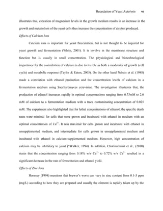 Retardation of Yeast Autolysis 40
illustrates that, elevation of magnesium levels in the growth medium results in an increase in the
growth and metabolism of the yeast cells thus increase the concentration of alcohol produced.
Effects of Calcium Ions
Calcium ions is important for yeast flocculation, but is not thought to be required for
yeast growth and fermentation (White, 2001). It is involve in the membrane structure and
function but is usually in small concentration. The physiological and biotechnological
importance for the assimilation of calcium is due to its role as both a modulator of growth (cell
cycle) and metabolic response (Taylor & Eaton, 2005). On the other hand Nabais et al. (1988)
made a correlation with ethanol production and the concentration levels of calcium in a
fermentation medium using Saccharomyces cerevisiae. The investigation illustrates that, the
production of ethanol increases rapidly in optimal concentrations ranging from 0.75mM to 2.0
mM of calcium to a fermentation medium with a trace contaminating concentration of 0.025
mM. The experiment also highlighted that for lethal concentrations of ethanol, the specific death
rates were minimal for cells that were grown and incubated with ethanol in medium with an
optimal concentration of Ca2+
. It was maximal for cells grown and incubated with ethanol in
unsupplemented medium, and intermediate for cells grown in unsupplemented medium and
incubated with ethanol in calcium-supplemented medium. However, high concentration of
calcium may be inhibitory to yeast (*Walker, 1994). In addition, Chotineeranat et al., (2010)
states that the concentration ranging from 0.18% w/v Ca2+
to 0.72% w/v Ca2+
resulted in a
significant decrease in the rate of fermentation and ethanol yield.
Effects of Zinc Ions
Hornsey (1999) mentions that brewer‟s worts can vary in zinc content from 0.1-5 ppm
(mg/L) according to how they are prepared and usually the element is rapidly taken up by the
 