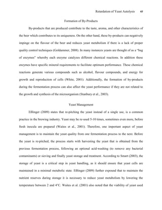 Retardation of Yeast Autolysis 47
Formation of By-Products
By-products that are produced contribute to the taste, aroma, and other characteristics of
the beer which contributes to its uniqueness. On the other hand, these by-products can negatively
impinge on the flavour of the beer and reduces yeast metabolism if there is a lack of proper
quality control techniques (Goldammer, 2008). In many instances yeasts are thought of as a “bag
of enzymes” whereby each enzyme catalyzes different chemical reactions. In addition these
enzymes have specific mineral requirements to facilitate optimum performance. These chemical
reactions generate various compounds such as alcohol, flavour compounds, and energy for
growth and reproduction of cells (White, 2001). Additionally, the formation of by-products
during the fermentation process can also affect the yeast performance if they are not related to
the growth and synthesis of the microorganism (Stanbury et al., 2003).
Yeast Management
Eßlinger (2009) states that re-pitching the yeast instead of a single use, is a common
practice in the brewing industry. Yeast may be re-used 5-10 times, sometimes even more, before
fresh inocula are prepared (Waites et al., 2001). Therefore, one important aspect of yeast
management is to maintain the yeast quality from one fermentation process to the next. Before
the yeast is re-pitched, the process starts with harvesting the yeast that is obtained from the
previous fermentation process, following an optional acid-washing (to remove any bacterial
contaminants) or sieving and finally yeast storage and treatment. According to Smart (2003), the
storage of yeast is a critical step in yeast handling, as it should ensure that yeast cells are
maintained in a minimal metabolic state. Eßlinger (2009) further expound that to maintain the
nutrient reserves during storage it is necessary to reduce yeast metabolism by lowering the
temperature between 2 and 4°C. Waites et al. (2001) also noted that the viability of yeast used
 