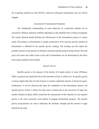 Retardation of Yeast Autolysis 48
for re-pitching should be at least 90-95%, otherwise subsequent fermentation rates are will be
sluggish.
Assessment of Fermentation Parameters
The fundamental understanding on yeast behaviour in a particular medium can be
assessed by different analytical methods depending on the parameter that is being investigated.
The results obtained should illustrate the effectiveness of the fermentation process in various
media. The progress of fermentation is usually monitored at 24 hr intervals and the cessation of
fermentation is affiliated by the specific gravity readings. The readings can also depict the
possible outcome of the amount of substrates consumed and the products being formed. The total
yeast cell counts and viable counts at the end of fermentation can be determined by the direct
microscopic methylene blue method.
Specific Gravity
Specific gravity is the measure of the density of a liquid relative to water (Williams,
2003). In general, the liquid that aids in the formation of beer is called wort. Its specific gravity
is always higher than that of water because it contains significant amount of dissolved sugars.
Furthermore, it can be observed that upon the completion of the fermentation process, the
specific gravity of beer is always less than when it started, due to the conversion of sugar into
alcohol. Boulton & Quain (2001) stated that the measurement of the reduction in wort specific
gravity is the most commonly used method of gauging fermentation progress. The specific
gravity measurements are used to determine the alcoholic strength and the amount of sugar
utilised by the yeast.
 