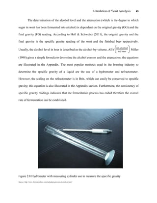 Retardation of Yeast Autolysis 49
The determination of the alcohol level and the attenuation (which is the degree to which
sugar in wort has been fermented into alcohol) is dependent on the original gravity (OG) and the
final gravity (FG) reading. According to Holl & Schweber (2011), the original gravity and the
final gravity is the specific gravity reading of the wort and the finished beer respectively.
Usually, the alcohol level in beer is described as the alcohol-by-volume, ABV Miller
(1998) gives a simple formula to determine the alcohol content and the attenuation; the equations
are illustrated in the Appendix. The most popular methods used in the brewing industry to
determine the specific gravity of a liquid are the use of a hydrometer and refractometer.
However, the scaling on the refractometer is in Brix, which can easily be converted to specific
gravity; this equation is also illustrated in the Appendix section. Furthermore, the consistency of
specific gravity readings indicates that the fermentation process has ended therefore the overall
rate of fermentation can be established.
Figure 2.8 Hydrometer with measuring cylinder use to measure the specific gravity
Source: http://www.brewmorebeer.com/calculate-percent-alcohol-in-beer/
 