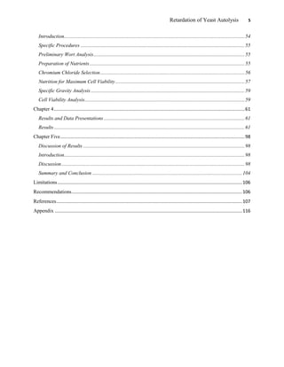 Retardation of Yeast Autolysis 5
Introduction.............................................................................................................................................54
Specific Procedures ................................................................................................................................55
Preliminary Wort Analysis......................................................................................................................55
Preparation of Nutrients.........................................................................................................................55
Chromium Chloride Selection.................................................................................................................56
Nutrition for Maximum Cell Viability.....................................................................................................57
Specific Gravity Analysis ........................................................................................................................59
Cell Viability Analysis.............................................................................................................................59
Chapter 4.....................................................................................................................................................61
Results and Data Presentations..............................................................................................................61
Results.....................................................................................................................................................61
Chapter Five................................................................................................................................................98
Discussion of Results ..............................................................................................................................98
Introduction.............................................................................................................................................98
Discussion...............................................................................................................................................98
Summary and Conclusion .....................................................................................................................104
Limitations................................................................................................................................................106
Recommendations.....................................................................................................................................106
References.................................................................................................................................................107
Appendix ..................................................................................................................................................116
 