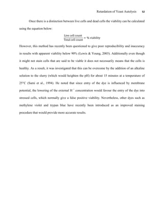 Retardation of Yeast Autolysis 52
Once there is a distinction between live cells and dead cells the viability can be calculated
using the equation below:
However, this method has recently been questioned to give poor reproducibility and inaccuracy
in results with apparent viability below 90% (Lewis & Young, 2003). Additionally even though
it might not stain cells that are said to be viable it does not necessarily means that the cells is
healthy. As a result, it was investigated that this can be overcome by the addition of an alkaline
solution to the slurry (which would heighten the pH) for about 15 minutes at a temperature of
25°C (Sami et al., 1994). He noted that since entry of the dye is influenced by membrane
potential, the lowering of the external H +
concentration would favour the entry of the dye into
stressed cells, which normally give a false positive viability. Nevertheless, other dyes such as
methylene violet and trypan blue have recently been introduced as an improved staining
procedure that would provide more accurate results.
 