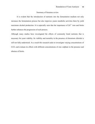 Retardation of Yeast Autolysis 53
Summary of literature review
It is evident that the introduction of nutrients into the fermentation medium not only
increases the fermentation process but also improves yeasts metabolic activities there by yield
maximum alcohol production. It is especially seen that the importance of Zn2+
ions and biotin
further enhances the progression of such process.
Although many studies have investigated the effects of commonly listed nutrients that is
necessary for yeast viability. Its viability and mortality in the presence of chromium chloride is
still not fully understood. As a result this research seeks to investigate varying concentrations of
CrCl3 and evaluate its effects with different concentrations of zinc sulphate in the presence and
absence of biotin.
 