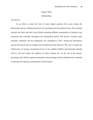 Retardation of Yeast Autolysis 54
Chapter Three
Methodology
Introduction
In an effort to retard the level of yeast (lager) autolysis that occurs during the
fermentation process, additional nutrients was introduced into the medium (wort). The technique
selected was batch, and each vessel (flask) containing different concentration of nutrients were
monitored and controlled throughout the fermentation period. The process occurred under
anaerobic conditions and the temperature was maintained at 20ºC. During the fermentation
process, the specific gravity readings were recorded at set time intervals. This was to evaluate the
effectiveness of varying concentration levels of zinc sulphate (ZnSO4) and chromium chloride
(CrCl3), with and without the addition of biotin (vitamin B7). At the end of the process,
percentage cell viability, apparent attenuations and percentage alcohol produced were computed
to determine the optimum concentration of each nutrient.
 