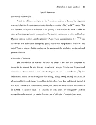 Retardation of Yeast Autolysis 55
Specific Procedures
Preliminary Wort Analysis
Prior to the addition of nutrients into the fermentation medium, preliminary investigations
were carried out on the wort to determine the initial concentration of Zn2+
and Cr3+
present. This
was important, as it gave an estimation of the quantity of each nutrient that must be added to
achieve the desire experimental concentrations. The analysis was carryout at Mines and Geology
Division using an Atomic Mass Spectroscopy (AAS) where a concentration of was
detected for each metallic ion. The specific gravity analysis was then performed and the pH was
noted. This was to ensure that the medium met the requirements for satisfactory yeast growth and
product formation.
Preparation of Nutrients
The concentration of nutrients that must be added to the wort was computed by
subtracting the amount that was detected via preliminary analysis from the total (experimental
concentration). Concentrations were in units of milligrams of sample per litre of water ( ). The
experimental masses for the investigation were 100mg, 150mg, 200mg, 250 mg, and 300mg of
chromium chloride while that of zinc sulphate includes 2mg, 3mg, 4mg and biotin (vitamin B7)
was 0.6mg. Masses were measured using an analytical balance each of which was then dissolved
in 1000mL of distilled water. The solutions not only allow for homogeneity (uniform
composition and properties) but also facilitate the ease of utilization of nutrients by the yeast.
 