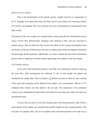 Retardation of Yeast Autolysis 59
Specific Gravity Analysis
Prior to the determination of the specific gravity, samples must be at a temperature of
20 ºC. Readings were taken three times per flask and for each analysis the sanitizing solution
(5% H2SO4) was changed. This was to prevent any cross contamination of concentrations from
flask to flask.
The density of the wort sample was recorded before, during and after the fermentation process
using a 0-32% Brix Refractometer. Readings were obtained in Brix and was converted to
specific gravity. This was done not only to assess the effects of the varying concentration levels
of nutrients on the rate of fermentation, but also to compute and evaluate the apparent attenuation
and percentage alcohol produced. Additionally, it is used to indicate the end of the fermentation
process which is important for further analysis (percentage cell viability) of the beer sample.
Cell Viability Analysis
At the end of the fermentation process, each flask was continuously swirled to break up
the yeast flocs. After homogeneity was achieved, 15 mL of each sample was pipette and
transferred into sample tubes. Prior to analysis a dilution was done to allow for easy counting
of the yeast cells (counting will be difficult if the sample is too concentrated). 1000 µL of 1%
methylene blue solution was then added to the test tube. The importance of the methylene
solution was to distinguish the dead (which will absorb the stain blue) and viable cells (does not
absorbed the stain).
A cover slip was used to cover the counting areas of the hemocytometer, after which a
small amount of the sample was extracted and carefully loaded into the counting chamber. This
was done via capillary tubes. The use of capillary tubes and hemocytometer cover slips was to
 