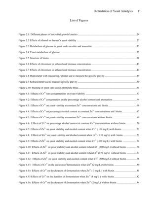 Retardation of Yeast Autolysis 7
List of Figures
Figure 2.1: Different phases of microbial growth kinetics ..........................................................................................24
Figure 2.2 Effects of ethanol on brewer‟s yeast viability ............................................................................................27
Figure 2.3 Metabolism of glucose in yeast under aerobic and anaerobic ....................................................................33
Figure 2.4 Yeast metabolism of glucose......................................................................................................................35
Figure 2.5 Structure of biotin.......................................................................................................................................38
Figure 2.6 Effects of chromium on ethanol and biomass concentration......................................................................43
Figure 2.7 Effects of chromium on ethanol and biomass concentration......................................................................44
Figure 2.8 Hydrometer with measuring cylinder use to measure the specific gravity.................................................49
Figure 2.9 Refractometer use to measure specific gravity...........................................................................................50
Figure 2.10: Staining of yeast cells using Methylene Blue..........................................................................................51
Figure 4.1: Effects of Cr3+
ions concentrations on yeast viability. ..............................................................................63
Figure 4.2: Effects of Cr3+
concentration on the percentage alcohol content and attenuation. ....................................64
Figure 4.3: Effects of Cr3+
on yeast viability at constant Zn2+
concentrations and biotin............................................66
Figure 4.4: Effects of Cr3+
on percentage alcohol content at constant Zn2+
concentrations and biotin.......................67
Figure 4.5: Effects of Cr3+
on yeast viability at constant Zn2+
concentrations without biotin. ....................................69
Figure 4.6: Effects of Cr3+
on percentage alcohol content at constant Zn2+
concentrations without biotin.................70
Figure 4.7: Effects of Zn2+
on yeast viability and alcohol content when Cr3+
( 100 mg/L) with biotin. ......................72
Figure 4.8: Effects of Zn2+
on yeast viability and alcohol content when Cr3+
( 150 mg/L) with biotin. ....................73
Figure 4.9: Effects of Zn2+
on yeast viability and alcohol content when Cr3+
( 300 mg/L) with biotin. .....................74
Figure 4.10: Effects of Zn2+
on yeast viability and alcohol content when Cr3+
(100 mg/L) without biotin. ...............76
Figure 4.11: Effects of Zn2+
on yeast viability and alcohol content when Cr3+
(150 mg/L) without biotin. ...............77
Figure 4.12: Effects of Zn2+
on yeast viability and alcohol content when Cr3+
(300 mg/L) without biotin................78
Figure 4.13: Effects of Cr3+
on the duration of fermentation when Zn2+
(2 mg/L) with biotin. ..................................80
Figure 4.14: Effects of Cr3+
on the duration of fermentation when Zn2+
( 3 mg/L ) with biotin. .................................81
Figure 4.15 Effects of Cr3+
on the duration of fermentation when Zn2+
(4 mg/L ) with biotin...................................82
Figure 4.16: Effects of Cr3+
on the duration of fermentation when Zn2+
(2 mg/L) without biotin. ..............................84
 