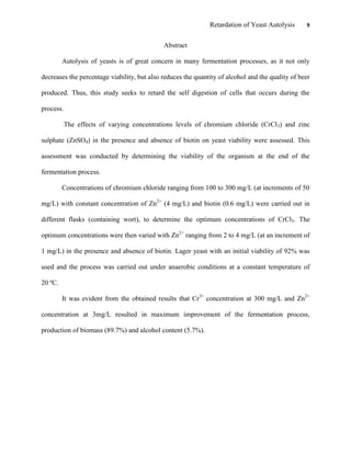 Retardation of Yeast Autolysis 9
Abstract
Autolysis of yeasts is of great concern in many fermentation processes, as it not only
decreases the percentage viability, but also reduces the quantity of alcohol and the quality of beer
produced. Thus, this study seeks to retard the self digestion of cells that occurs during the
process.
The effects of varying concentrations levels of chromium chloride (CrCl3) and zinc
sulphate (ZnSO4) in the presence and absence of biotin on yeast viability were assessed. This
assessment was conducted by determining the viability of the organism at the end of the
fermentation process.
Concentrations of chromium chloride ranging from 100 to 300 mg/L (at increments of 50
mg/L) with constant concentration of Zn2+
(4 mg/L) and biotin (0.6 mg/L) were carried out in
different flasks (containing wort), to determine the optimum concentrations of CrCl3. The
optimum concentrations were then varied with Zn2+
ranging from 2 to 4 mg/L (at an increment of
1 mg/L) in the presence and absence of biotin. Lager yeast with an initial viability of 92% was
used and the process was carried out under anaerobic conditions at a constant temperature of
20 ºC.
It was evident from the obtained results that Cr3+
concentration at 300 mg/L and Zn2+
concentration at 3mg/L resulted in maximum improvement of the fermentation process,
production of biomass (89.7%) and alcohol content (5.7%).
 