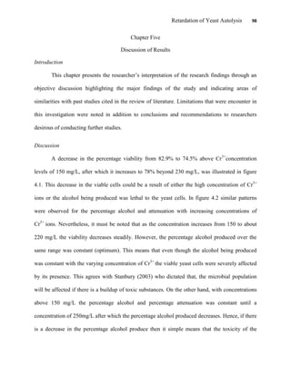 Retardation of Yeast Autolysis 98
Chapter Five
Discussion of Results
Introduction
This chapter presents the researcher‟s interpretation of the research findings through an
objective discussion highlighting the major findings of the study and indicating areas of
similarities with past studies cited in the review of literature. Limitations that were encounter in
this investigation were noted in addition to conclusions and recommendations to researchers
desirous of conducting further studies.
Discussion
A decrease in the percentage viability from 82.9% to 74.5% above Cr3+
concentration
levels of 150 mg/L, after which it increases to 78% beyond 230 mg/L, was illustrated in figure
4.1. This decrease in the viable cells could be a result of either the high concentration of Cr3+
ions or the alcohol being produced was lethal to the yeast cells. In figure 4.2 similar patterns
were observed for the percentage alcohol and attenuation with increasing concentrations of
Cr3+
ions. Nevertheless, it must be noted that as the concentration increases from 150 to about
220 mg/L the viability decreases steadily. However, the percentage alcohol produced over the
same range was constant (optimum). This means that even though the alcohol being produced
was constant with the varying concentration of Cr3+
the viable yeast cells were severely affected
by its presence. This agrees with Stanbury (2003) who dictated that, the microbial population
will be affected if there is a buildup of toxic substances. On the other hand, with concentrations
above 150 mg/L the percentage alcohol and percentage attenuation was constant until a
concentration of 250mg/L after which the percentage alcohol produced decreases. Hence, if there
is a decrease in the percentage alcohol produce then it simple means that the toxicity of the
 