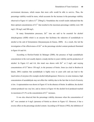 Retardation of Yeast Autolysis 99
environment decreases, which means that more cells would be able to survive. Thus, the
percentage viability would be more, which accounts for the increase in the percentage viability
observed in Figure 4.1 (above Cr3+
230mg/L). Nonetheless the overall results indicated that the
three optimal concentrations of Cr3+
that resulted in the maximum percentage viability were 100
mg/L 150 mg/L and 300 mg/L.
In many fermentation processes, Zn2+
ions are said to be essential for alcohol
dehydrogenase (ADH) which is an enzyme that facilitates the reduction of acetaldehyde to
alcohol at the end of fermentation (Satyanarayana & Kunze, 2009). As a result, this led the
investigation of the effectiveness of Zn2+
on the percentage alcohol content produced illustrated
in figure 4.4 and 4.6.
According to Havkin-Frenkel & Belanger (2008), the presence of high acetaldehyde
concentration in the wort usually depicts a steady decline in yeast viability and the production of
alcohol. In Figure 4.3 and 4.4, this trend was shown with Zn2+
at 2 mg/L and varying
concentrations of Cr3+
above 150 mg/L in the presence of biotin. Jones (as cited in Boulton &
Quain, 2001) explains that acetaldehyde is highly toxic to yeast cells and can lead to the
inactivation of enzymes (for example alcohol dehydrogenase). However, in some instances, high
concentration of acetaldehyde may not affect the viability due to the fact that its level of toxicity
is low. A representation was shown in Figure 4.5 in the absence of biotin. In addition, the alcohol
content produced was very low, and as shown in Figure 4.6 the alcohol level produced reached
its maximum of 5.3% as the concentration of Cr3+
increases.
It was also observed that the percentage viability decreases when the concentration of
Zn2+
was constant at 4 mg/L (presence of biotin) as shown in Figure 4.3. However, it has a
reverse effect on the percentage alcohol content. According to D‟Amore (1992), the inhibition of
 