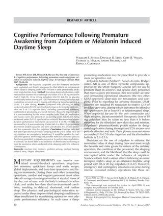 Delivered by Publishing Technology to: ?
IP: 93.91.26.12 On: Wed, 21 Oct 2015 00:50:13
Copyright: Aerospace Medical Association
RESEARCH ARTICLE
Cognitive Performance Following Premature
Awakening from Zolpidem or Melatonin Induced
Daytime Sleep
William F. Storm, Douglas R. Eddy, Cory B. Welch,
Patrick A. Hickey, Joseph Fischer, and
Rebecca Cardenas
STORM WF, EDDY DR, WELCH CB, HICKEY PA, FISCHER J, CARDENAS
R. Cognitive performance following premature awakening from zol-
pidem or melatonin induced daytime sleep. Aviat Space Environ Med
2007; 78:10–20.
Background: The hypnotic zolpidem and the hormone melatonin
were evaluated and directly compared for their effects on performance
when subjects sleeping under their inﬂuence were prematurely awak-
ened from daytime sleep. Method: Non-sleep deprived volunteers (eight
men and ﬁve women) received single oral doses of 5 or 10 mg melatonin
(Mel-5; Mel-10), 10 or 20 mg zolpidem (Zol-10; Zol-20), or placebo
immediately before retiring at 13:00. Performance testing and subjective
evaluations occurred prior to dosing and following forced awakening at
15:00, 2 h after dosing. Results: Compared with placebo, on being
awakened under Zol-20, signiﬁcant performance decrements were prev-
alent on 9 of 10 cognitive tasks, including grammatical reasoning,
mathematical processing, and word memory. Recovery required up to
6 h post-awakening for the more complex tasks. Loss of coordination
and nausea were also present on awakening under Zol-20. On being
awakened under Zol-10, signiﬁcant but relatively less severe and shorter
duration performance decrements occurred for 4 of the 10 tasks and
recovered by 4 h post-awakening. Under Mel-5 or Mel-10, performance
decrements seldom occurred and were considerably less severe, briefer,
and less systematic than for zolpidem. Conclusion: Findings indicated
that when operational personnel sleeping with the aid of either 10 or 20
mg zolpidem are prematurely awakened, it would be prudent to eval-
uate their general well-being and possible need for assistance prior to
their being permitted to depart crew-rest or to perform tasks and duties.
In contrast, we found little to no evidence of deteriorated well-being or
need for assistance when awakened while sleeping under the inﬂuence
of melatonin.
Keywords: reaction time, memory, problem solving, multiple tasking,
postural sway, fatigue, sleepiness.
MILITARY REQUIREMENTS can involve sus-
tained around-the-clock operations, long-dura-
tion missions, quick-turn forays and sortie surges,
global deployments, and bare-base operational and liv-
ing environments. During these and other demanding
operations, combat and support personnel must often
take advantage of rest opportunities at atypical times of
the day, out of sync with the body’s internal circadian
clock, and under less than ideal environmental condi-
tions, resulting in delayed, shortened, and restless
sleep. The physical and psychological restoration ac-
quired under these impoverished sleeping conditions is
often insufﬁcient for maintaining optimal or even ade-
quate performance efﬁciency. In such cases a sleep-
promoting medication may be prescribed to provide a
more recuperative rest.
Zolpidem tartrate (Ambien௡, Sanoﬁ-Aventis, Bridge-
water, NJ) is one of three hypnotic compounds ap-
proved by the USAF Surgeon General (25) for use to
promote sleep in aircrews and special duty personnel
that must acquire pre-mission crew rest under adverse
and demanding operational situations (the two other
USAF-approved sleep-aids are temazepam and zale-
plon). Prior to reporting for airborne missions, USAF
aircrews are required by regulation to receive 12 h of
inviolate crew rest, during which they must be afforded
the opportunity for at least 8 h of uninterrupted sleep.
When approved for use by the unit commander and
ﬂight surgeon, the recommended therapeutic dose of 10
mg zolpidem may be taken no less than 6 h before
reporting for the scheduled crew duty day and mission.
Zolpidem’s pharmacokinetic proﬁle makes its desig-
nated application during the regulated 12-h aircrew rest
periods effective and safe. Peak plasma concentrations
are reached 1.0–1.5 h after ingestion and the elimination
half-life is 2.0–2.5 h.
Decisions on the use of zolpidem to enhance the
restorative value of sleep during crew rest must weigh
the beneﬁts and risks given the nature of the military
operation, the condition of the personnel, the sleeping
environment, and the likelihood that the sleep could be
interrupted while under the inﬂuence of zolpidem.
Studies seldom ﬁnd residual effects following an unin-
terrupted night’s sleep or an extended daytime sleep
period with 10 or 20 mg zolpidem (3,16,17). However,
emergency and contingency situations can arise during
intense, sustained military operations like those de-
From NTI, Inc. (W. F. Storm, D. R. Eddy, C. B. Welch, P. A. Hickey,
R. Cardenas) and General Dynamics-AIS (J. R. Fischer), Brooks City-
Base, TX.
This manuscript was received for review in April 2006. It was
accepted for publication in October 2006.
Address reprint requests to: Dr. William F. Storm, NTI, Inc., 2485
Gillingham Dr., Bldg. 170, Rm. 211, Brooks City-Base, TX 78235-5105;
william.storm.ctr@brooks.af.mil.
Reprint & Copyright © by Aerospace Medical Association, Alexan-
dria, VA.
10 Aviation, Space, and Environmental Medicine • Vol. 78, No. 1 • January 2007
 