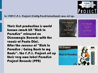 In 1989 F.P.I. Project (Fratty-Presti-Intrallazzi) was set up.
Their first production is world
known smash hit "Rich In
Paradise" released on
Discomagic Records with the
vocals of Paolo Dini.
After the success of "Rich In
Paradise / Going Back to my
Roots", the F.P.I. Project set up
their very own label Paradise
Project Records (PPR)
 