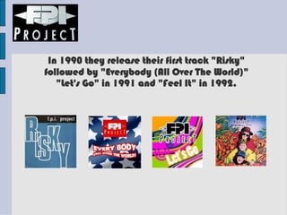 In 1990 they release their first track "Risky"
followed by "Everybody (All Over The World)"
"Let's Go" in 1991 and "Feel It" in 1992.
 