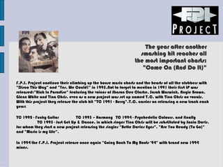 The year after another
smashing hit reaches all
the most important charts:
"Come On (And Do It)"
F.P.I. Project continue their climbing up the house music charts and the hearts of all the clubbers with
"Disco This Way" and "Yes, We Could!" in 1995.Not to forget to mention in 1991 their first LP was
released:"Rich In Paradise" featuring the voices of Sharon Dee Clarke, Sarah Warwick, Angie Brown,
Glenn White and Tina Chris, even as a new project was set up named T.C, with Tina Chris on vocals.
With this project they release the club hit "TC 1991 - Berry".T.C. carries on releasing a new track each
year:
TC 1992 - Funky Guitar TC 1993 – Harmony TC 1994 - Psychedelic Colours, and finally
TC 1995 - Just Get Up & Dance, in which singer Tina Chris will be substituted by Sonia Davis,
for whom they start a new project releasing the singles "Bette Davies Eyes", "Are You Ready (To Go)"
and "Music is my Life".
In 1994 the F.P.I. Project release once again "Going Back To My Roots '94" with brand new 1994
mixes.
 