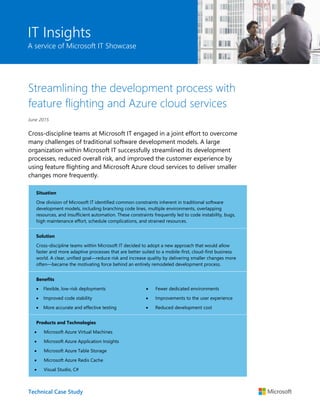 Technical Case Study
IT Insights
A service of Microsoft IT Showcase
Streamlining the development process with
feature flighting and Azure cloud services
June 2015
Cross-discipline teams at Microsoft IT engaged in a joint effort to overcome
many challenges of traditional software development models. A large
organization within Microsoft IT successfully streamlined its development
processes, reduced overall risk, and improved the customer experience by
using feature flighting and Microsoft Azure cloud services to deliver smaller
changes more frequently.
Situation
One division of Microsoft IT identified common constraints inherent in traditional software
development models, including branching code lines, multiple environments, overlapping
resources, and insufficient automation. These constraints frequently led to code instability, bugs,
high maintenance effort, schedule complications, and strained resources.
Solution
Cross-discipline teams within Microsoft IT decided to adopt a new approach that would allow
faster and more adaptive processes that are better suited to a mobile-first, cloud-first business
world. A clear, unified goal—reduce risk and increase quality by delivering smaller changes more
often—became the motivating force behind an entirely remodeled development process.
Benefits
 Flexible, low-risk deployments
 Improved code stability
 More accurate and effective testing
 Fewer dedicated environments
 Improvements to the user experience
 Reduced development cost
Products and Technologies
 Microsoft Azure Virtual Machines
 Microsoft Azure Application Insights
 Microsoft Azure Table Storage
 Microsoft Azure Redis Cache
 Visual Studio, C#
 