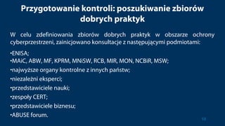 Przygotowanie kontroli: poszukiwanie zbiorów
dobrych praktyk
W celu zdefiniowania zbiorów dobrych praktyk w obszarze ochrony
cyberprzestrzeni, zainicjowano konsultacje z następującymi podmiotami:
•ENISA;
•MAiC, ABW, MF, KPRM, MNiSW, RCB, MIR, MON, NCBiR, MSW;
•najwyższe organy kontrolne z innych państw;
•niezależni eksperci;
•przedstawiciele nauki;
•zespoły CERT;
•przedstawiciele biznesu;
•ABUSE forum.
10
 