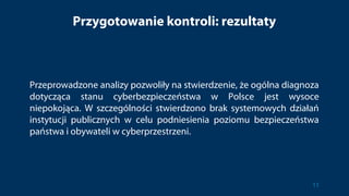 Przygotowanie kontroli: rezultaty
Przeprowadzone analizy pozwoliły na stwierdzenie, że ogólna diagnoza
dotycząca stanu cyberbezpieczeństwa w Polsce jest wysoce
niepokojąca. W szczególności stwierdzono brak systemowych działań
instytucji publicznych w celu podniesienia poziomu bezpieczeństwa
państwa i obywateli w cyberprzestrzeni.
11
 