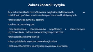 Zakres kontroli: ryzyka
Celem kontroli było zweryfikowanie ryzyk zidentyfikowanych w
działalności państwa w zakresie bezpieczeństwa IT, dotyczących:
•braku spójnego systemu działań;
•braku szacowania ryzyk;
•nieustanowienia mechanizmów współpracy z komercyjnymi
użytkownikami i administratorami cyberprzestrzeni;
•braku podziału kompetencji;
•nieprzydzielenia zasobów do realizacji zadań;
•braku mechanizmów koordynacji i wymiany informacji.
12
 