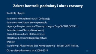 Zakres kontroli: podmioty i okres czasowy
Kontrolą objęto:
•Ministerstwo Administracji i Cyfryzacji;
•Ministerstwo Spraw Wewnętrznych;
•Agencję Bezpieczeństwa Wewnętrznego - Zespół CERT.GOV.PL;
•Ministerstwo Obrony Narodowej;
•Urząd Komunikacji Elektronicznej;
•Rządowe Centrum Bezpieczeństwa;
•Policję;
•Naukową i Akademicką Sieć Komputerową - Zespół CERT Polska.
Okres objęty kontrolą: lata 2008-2014 13
 