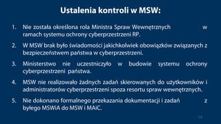 Ustalenia kontroli w MSW:
1. Nie została określona rola Ministra Spraw Wewnętrznych w
ramach systemu ochrony cyberprzestrzeni RP.
2. W MSW brak było świadomości jakichkolwiek obowiązków związanych z
bezpieczeństwem państwa w cyberprzestrzeni.
3. Ministerstwo nie uczestniczyło w budowie systemu ochrony
cyberprzestrzeni państwa.
4. MSW nie realizowało żadnych zadań skierowanych do użytkowników i
administratorów cyberprzestrzeni spoza resortu spraw wewnętrznych.
5. Nie dokonano formalnego przekazania dokumentacji i zadań z
byłego MSWiA do MSW i MAiC.
14
 