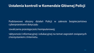 Ustalenia kontroli w Komendzie Głównej Policji
Podstawowe obszary działań Policji w zakresie bezpieczeństwa
cyberprzestrzeni dotyczyły:
•zwalczania przestępczości komputerowej;
•aktywności informacyjnej i edukacyjnej na temat zagrożeń związanych
z korzystaniem z Internetu.
16
 