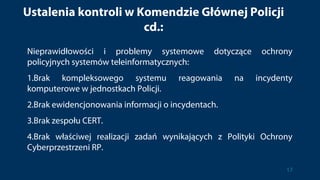 Ustalenia kontroli w Komendzie Głównej Policji
cd.:
Nieprawidłowości i problemy systemowe dotyczące ochrony
policyjnych systemów teleinformatycznych:
1.Brak kompleksowego systemu reagowania na incydenty
komputerowe w jednostkach Policji.
2.Brak ewidencjonowania informacji o incydentach.
3.Brak zespołu CERT.
4.Brak właściwej realizacji zadań wynikających z Polityki Ochrony
Cyberprzestrzeni RP.
17
 