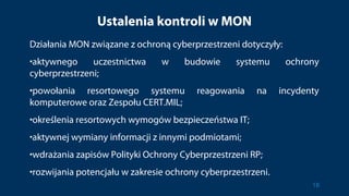 Ustalenia kontroli w MON
Działania MON związane z ochroną cyberprzestrzeni dotyczyły:
•aktywnego uczestnictwa w budowie systemu ochrony
cyberprzestrzeni;
•powołania resortowego systemu reagowania na incydenty
komputerowe oraz Zespołu CERT.MIL;
•określenia resortowych wymogów bezpieczeństwa IT;
•aktywnej wymiany informacji z innymi podmiotami;
•wdrażania zapisów Polityki Ochrony Cyberprzestrzeni RP;
•rozwijania potencjału w zakresie ochrony cyberprzestrzeni.
18
 