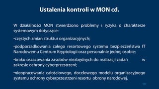 Ustalenia kontroli w MON cd.
W działalności MON stwierdzono problemy i ryzyka o charakterze
systemowym dotyczące:
•częstych zmian struktur organizacyjnych;
•podporzadkowania całego resortowego systemu bezpieczeństwa IT
Narodowemu Centrum Kryptologii oraz personalnie jednej osobie;
•braku oszacowania zasobów niezbędnych do realizacji zadań w
zakresie ochrony cyberprzestrzeni;
•nieopracowania całościowego, docelowego modelu organizacyjnego
systemu ochrony cyberprzestrzeni resortu obrony narodowej.
19
 