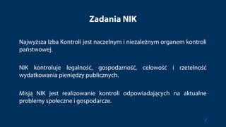 Zadania NIK
Najwyższa Izba Kontroli jest naczelnym i niezależnym organem kontroli
państwowej.
NIK kontroluje legalność, gospodarność, celowość i rzetelność
wydatkowania pieniędzy publicznych.
Misją NIK jest realizowanie kontroli odpowiadających na aktualne
problemy społeczne i gospodarcze.
2
 