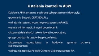 Ustalenia kontroli w ABW
Działania ABW związane z ochroną cyberprzestrzeni dotyczyły:
•powołania Zespołu CERT.GOV.PL.;
•wdrażania systemu wczesnego ostrzegania ARAKIS;
•wymiany informacji z innymi podmiotami;
•aktywnej działalności szkoleniowej i edukacyjnej;
•przeprowadzania testów bezpieczeństwa;
•aktywnego uczestnictwa w budowie systemu ochrony
cyberprzestrzeni;
•wdrażania zapisów Polityki Ochrony Cyberprzestrzeni RP.
20
 