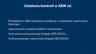 Ustalenia kontroli w ABW cd.
W działalności ABW stwierdzono problemy o charakterze systemowym
dotyczące:
•ograniczonych zasobów ludzkich i finansowych;
•brak umocowania prawnego Zespołu CERT.GOV.PL.;
•kontrowersyjnego usytuowania Zespołu CERT.GOV.PL.
21
 