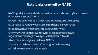 Ustalenia kontroli w NASK
NASK podejmowała działania związane z ochroną cyberprzestrzeni
dotyczące w szczególności:
•powołania CERT Polska – de facto narodowego Zespołu CERT;
•ustanowienia kanałów wymiany informacji o incydentach;
•propagowania i weryfikowania bezpieczeństwa IT;
•utrzymywania kontaktów z innymi podmiotami krajowymi i
zagranicznymi zaangażowanymi w bezpieczeństwo IT;
•stworzenia i rozwijania systemu ARAKIS;
•działalności szkoleniowej, informacyjnej i edukacyjnej;
•projektów naukowo-badawczych.
22
 