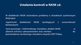 Ustalenia kontroli w NASK cd.
W działalności NASK stwierdzono problemy o charakterze systemowym
dotyczące:
•ograniczeń działalności NASK wynikających z uwarunkowań
biznesowych;
•tymczasowego i nieformalnego charakteru działań NASK w
zakresie ochrony cyberprzestrzeni oraz niechęci do
potwierdzenia narodowego charakteru zespołu CERT Polska.
23
 