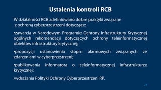 Ustalenia kontroli RCB
W działalności RCB zdefiniowano dobre praktyki związane
z ochroną cyberprzestrzeni dotyczące:
•zawarcia w Narodowym Programie Ochrony Infrastruktury Krytycznej
ogólnych rekomendacji dotyczących ochrony teleinformatycznej
obiektów infrastruktury krytycznej;
•propozycji ustanowienia stopni alarmowych związanych ze
zdarzeniami w cyberprzestrzeni;
•publikowania informatora o teleinformatycznej infrastrukturze
krytycznej;
•wdrażania Polityki Ochrony Cyberprzestrzeni RP.
24
 