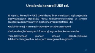 Ustalenia kontroli UKE cd.
W wyniku kontroli w UKE stwierdzono brak możliwości wykorzystania
obowiązujących przepisów Prawa telekomunikacyjnego w ramach
realizacji zadań związanych z ochroną cyberprzestrzeni , tj.:
•brak informacji na temat incydentów w cyberprzestrzeni;
•brak realizacji obowiązku informacyjnego wobec konsumentów;
•nieadekwatność planów działań przedsiębiorców
telekomunikacyjnych w sytuacjach szczególnych zagrożeń.
27
 
