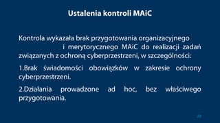 Ustalenia kontroli MAiC
Kontrola wykazała brak przygotowania organizacyjnego
i merytorycznego MAiC do realizacji zadań
związanych z ochroną cyberprzestrzeni, w szczególności:
1.Brak świadomości obowiązków w zakresie ochrony
cyberprzestrzeni.
2.Działania prowadzone ad hoc, bez właściwego
przygotowania.
28
 