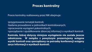 Proces kontrolny
Proces kontrolny realizowany przez NIK obejmuje:
•przygotowanie tematyki kontroli;
•badania prowadzone w jednostkach kontrolowanych;
•opracowanie wystąpień pokontrolnych;
•sporządzenie i opublikowanie zbiorczej informacji o wynikach kontroli.
Kontrola, której dotyczy niniejsze wystąpienie nie została jeszcze
zakończona. W związku z powyższym prezentujemy wstępne
wyniki kontroli oraz sporządzony na potrzeby konferencji wstępny
zarys informacji o wynikach kontroli.
3
 